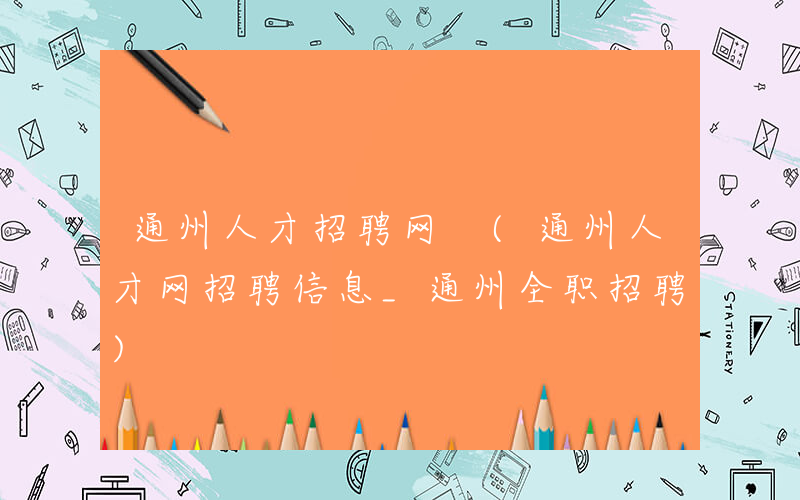 通州人才招聘网 (通州人才网招聘信息_通州全职招聘)